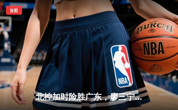 北控加时险胜广东，廖三宁31+8+7创生涯新高