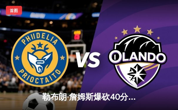 勒布朗·詹姆斯爆砍40分准三双，湖人加时险胜勇士终结三连败