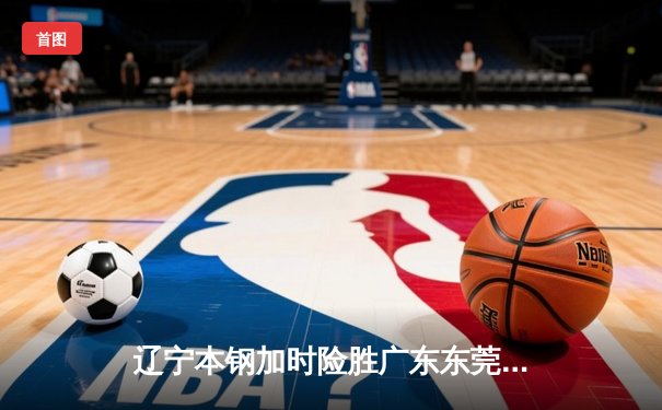 辽宁本钢加时险胜广东东莞大益 CBA半决赛上演史诗级对决
